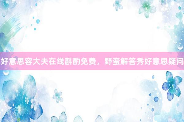 好意思容大夫在线斟酌免费，野蛮解答秀好意思疑问