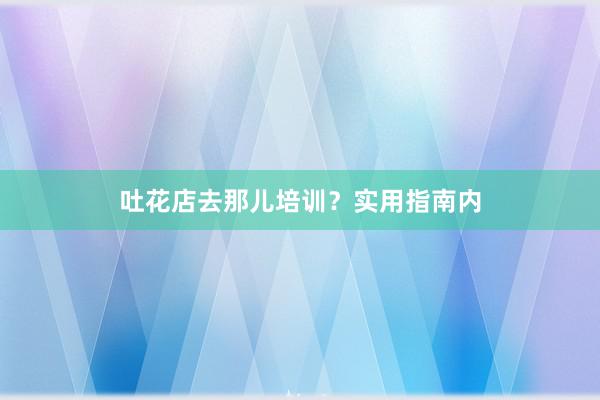 吐花店去那儿培训？实用指南内