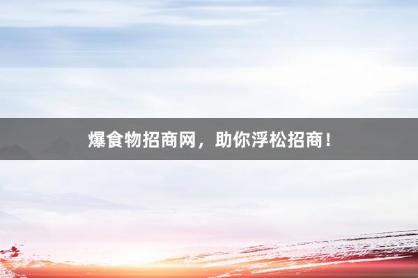 爆食物招商网，助你浮松招商！
